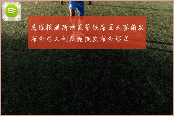 意媒报道斯帕莱蒂缺席国米赛前发布会尤文创新轮换发布会形式