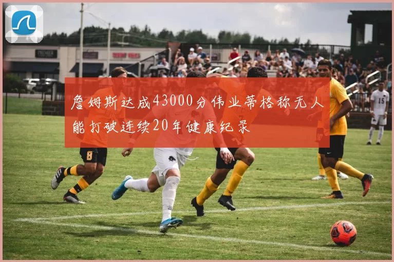 詹姆斯达成43000分伟业蒂格称无人能打破连续20年健康纪录