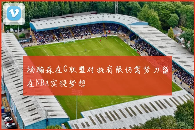 杨瀚森在G联盟对抗有限仍需努力留在NBA实现梦想