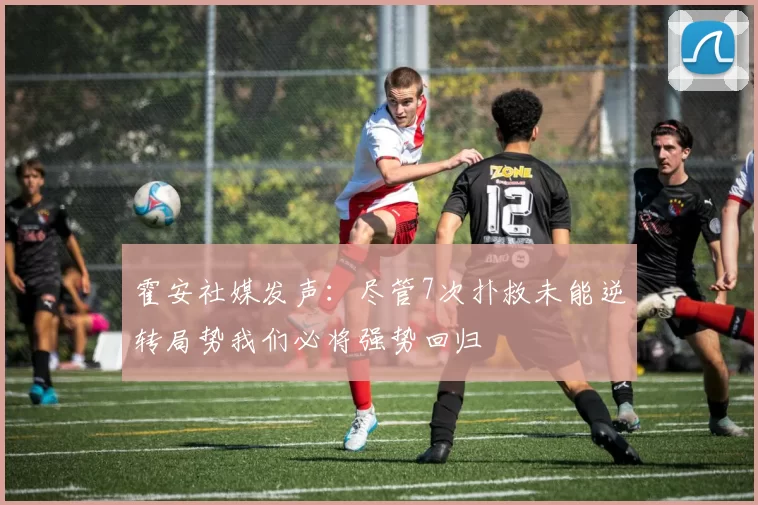 霍安社媒发声：尽管7次扑救未能逆转局势我们必将强势回归