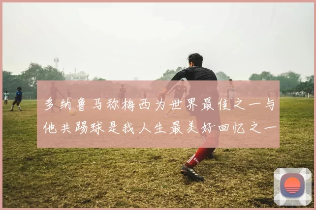 多纳鲁马称梅西为世界最佳之一与他共踢球是我人生最美好回忆之一