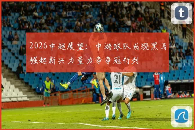 2026中超展望：中游球队或现黑马崛起新兴力量力争争冠行列