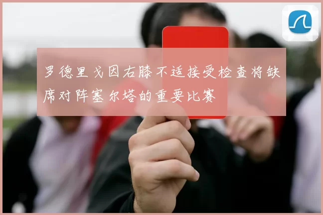 罗德里戈因右膝不适接受检查将缺席对阵塞尔塔的重要比赛