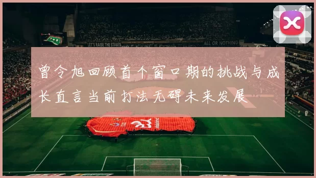 曾令旭回顾首个窗口期的挑战与成长直言当前打法无碍未来发展
