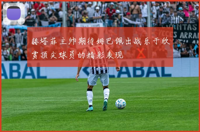 赫塔菲主帅期待姆巴佩出战乐于欣赏顶尖球员的精彩表现