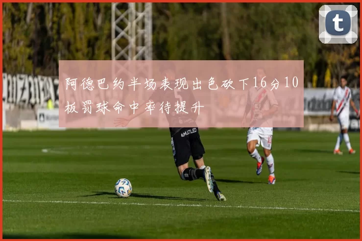 阿德巴约半场表现出色砍下16分10板罚球命中率待提升