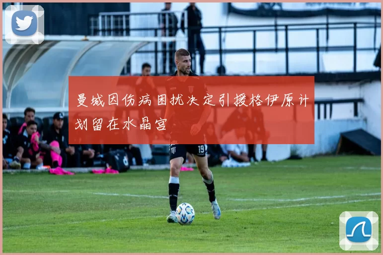 曼城因伤病困扰决定引援格伊原计划留在水晶宫