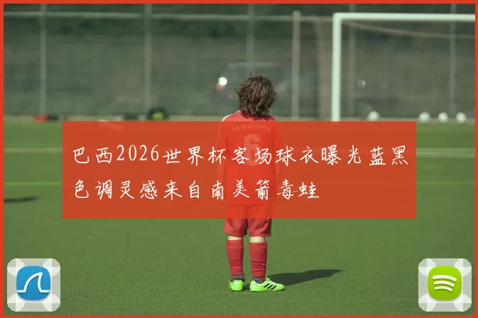 巴西2026世界杯客场球衣曝光蓝黑色调灵感来自南美箭毒蛙