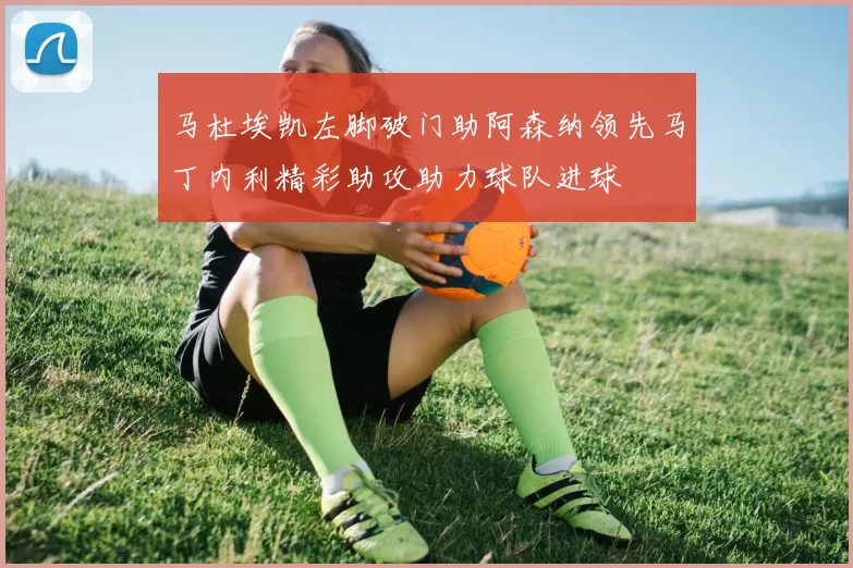 马杜埃凯左脚破门助阿森纳领先马丁内利精彩助攻助力球队进球
