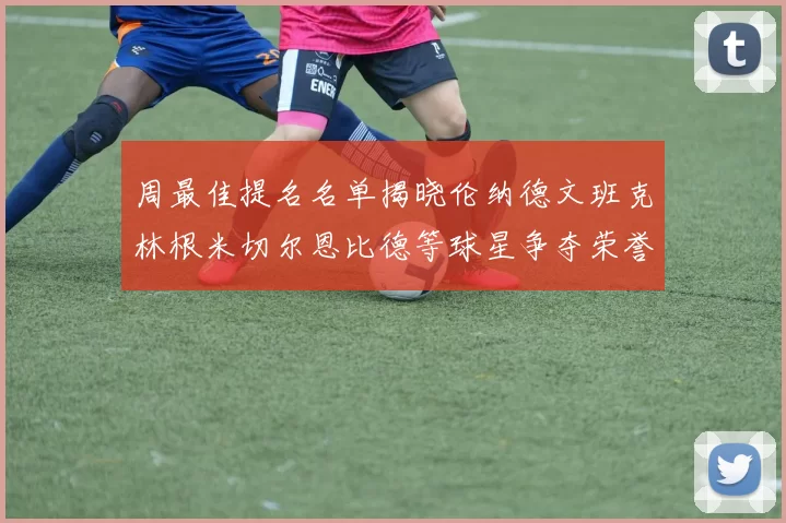 周最佳提名名单揭晓伦纳德文班克林根米切尔恩比德等球星争夺荣誉