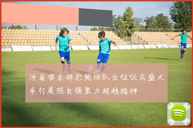 河南俱乐部彩陶坊队出征仪式盛大举行展现自强聚力超越精神