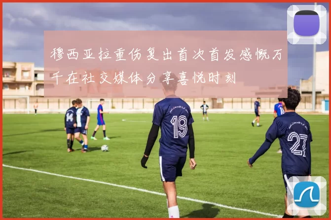 穆西亚拉重伤复出首次首发感慨万千在社交媒体分享喜悦时刻