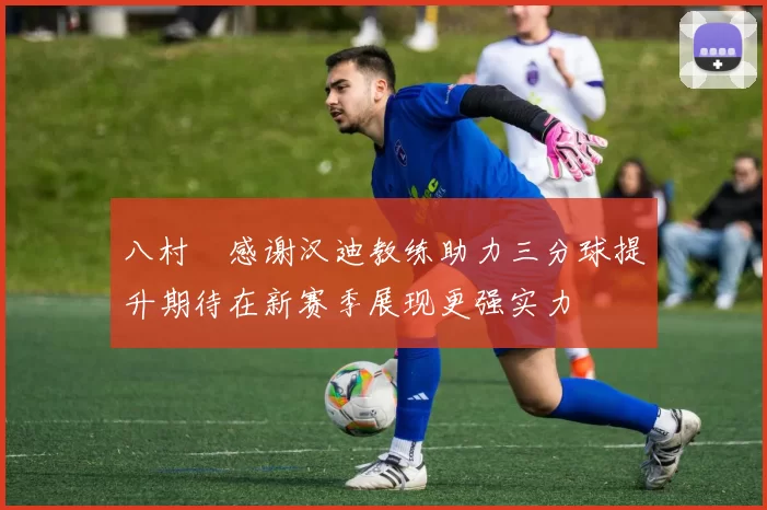 八村塁感谢汉迪教练助力三分球提升期待在新赛季展现更强实力