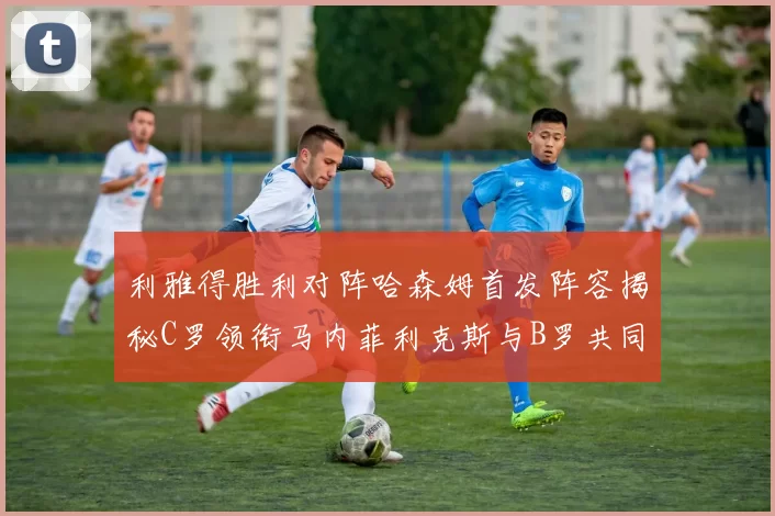 利雅得胜利对阵哈森姆首发阵容揭秘C罗领衔马内菲利克斯与B罗共同出战
