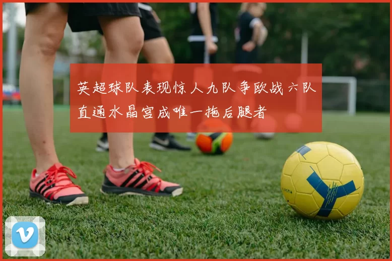 英超球队表现惊人九队争欧战六队直通水晶宫成唯一拖后腿者