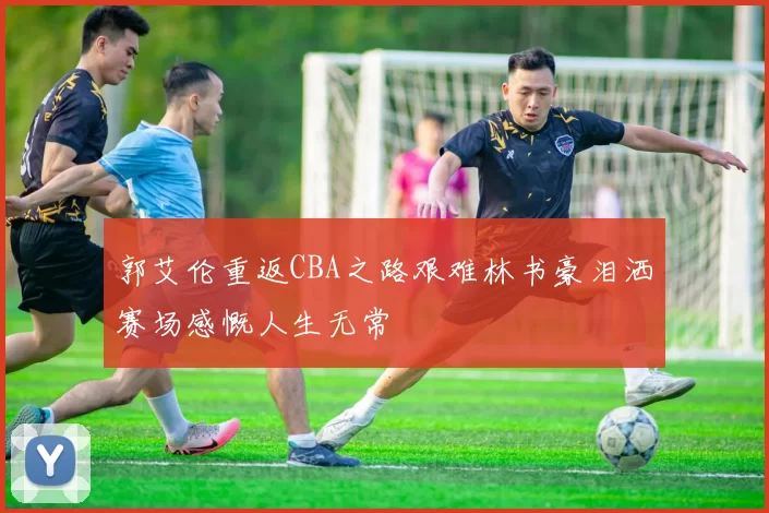 郭艾伦重返CBA之路艰难林书豪泪洒赛场感慨人生无常