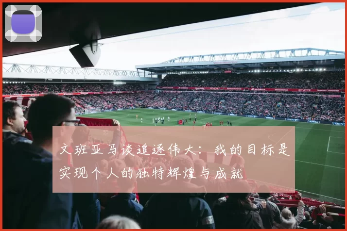 文班亚马谈追逐伟大：我的目标是实现个人的独特辉煌与成就