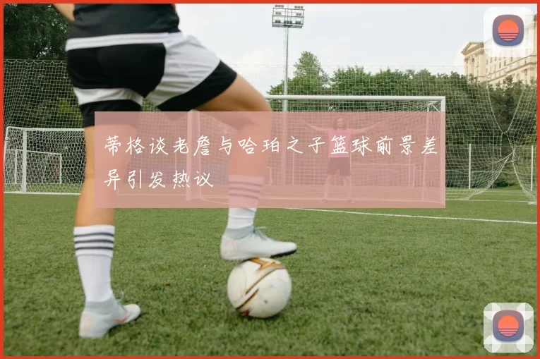 蒂格谈老詹与哈珀之子篮球前景差异引发热议