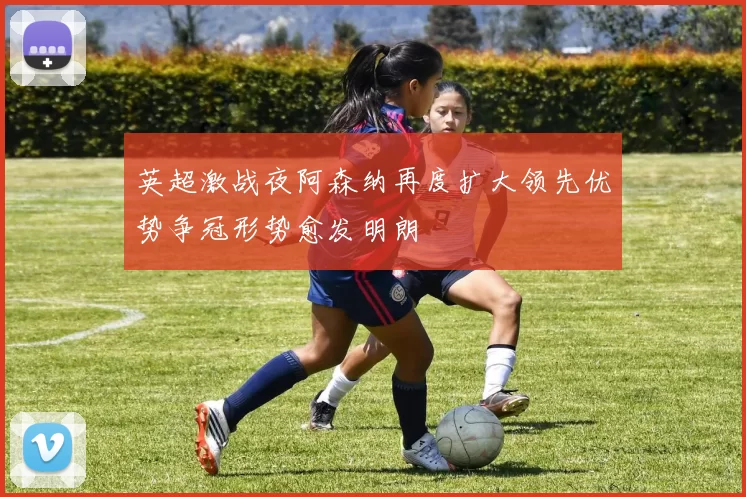 英超激战夜阿森纳再度扩大领先优势争冠形势愈发明朗