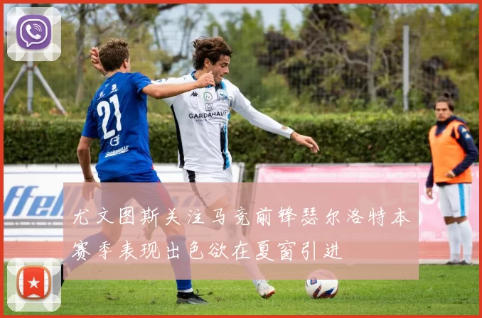 尤文图斯关注马竞前锋瑟尔洛特本赛季表现出色欲在夏窗引进