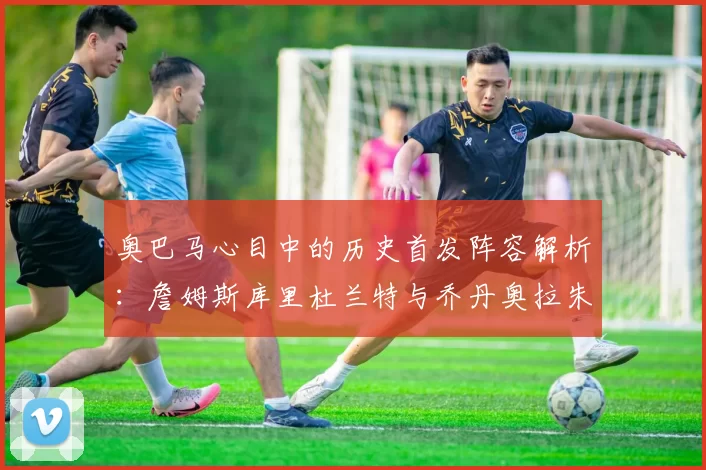 奥巴马心目中的历史首发阵容解析：詹姆斯库里杜兰特与乔丹奥拉朱旺的传奇组合