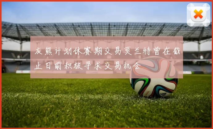 灰熊计划休赛期交易莫兰特曾在截止日前积极寻求交易机会
