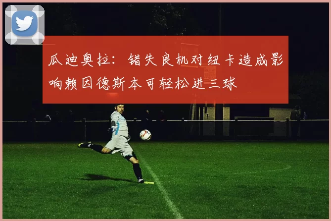 瓜迪奥拉：错失良机对纽卡造成影响赖因德斯本可轻松进三球
