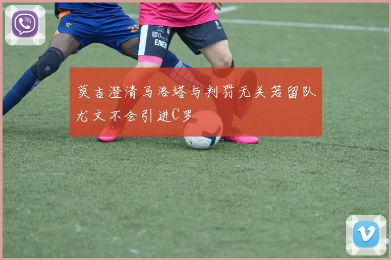 莫吉澄清马洛塔与判罚无关若留队尤文不会引进C罗
